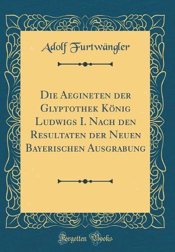 Die Aegineten Der Glyptothek König Ludwigs I. Nach Den Resultaten Der Neuen Bayerischen Ausgrabung (Classic Reprint)