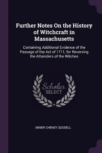 Further Notes On the History of Witchcraft in Massachusetts: Containing Additional Evidence of the Passage of the Act of 1711, for Reversing the Attainders of the Witches