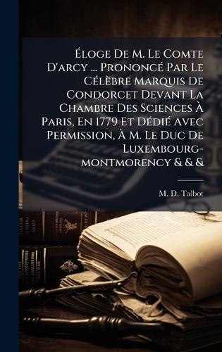 Ãloge De M. Le Comte D'arcy ... PrononcÃ(c) Par Le CÃ(c)lèbre Marquis De Condorcet Devant La Chambre Des Sciences Ã Paris, En 1779 Et DÃ(c)diÃ(c) Avec Permission, Ã M. Le Duc De Luxembourg-montmorency & & &