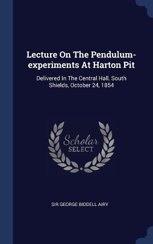Lecture On The Pendulum-experiments At Harton Pit: Delivered In The Central Hall, South Shields, October 24, 1854