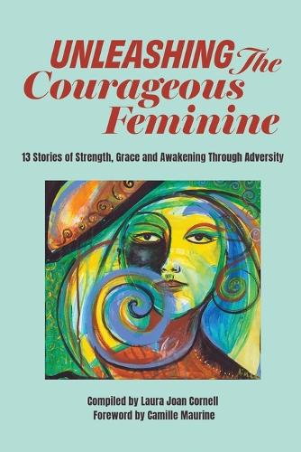 Unleashing the Courageous Feminine: 13 Stories of Strength, Grace and Awakening Through Adversity