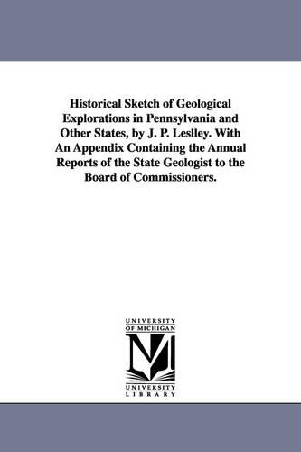 Historical Sketch of Geological Explorations in Pennsylvania and Other States, by J. P. Leslley. With An Appendix Containing the Annual Reports of the State Geologist to the Board of Commissioners.