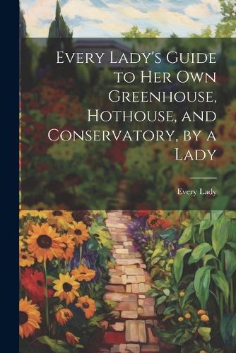 Every Lady's Guide to Her Own Greenhouse, Hothouse, and Conservatory, by a Lady