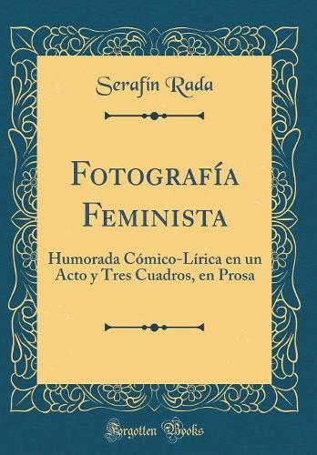 Fotografía Feminista: Humorada Cómico-Lírica En Un Acto Y Tres Cuadros, En Prosa (Classic Reprint)