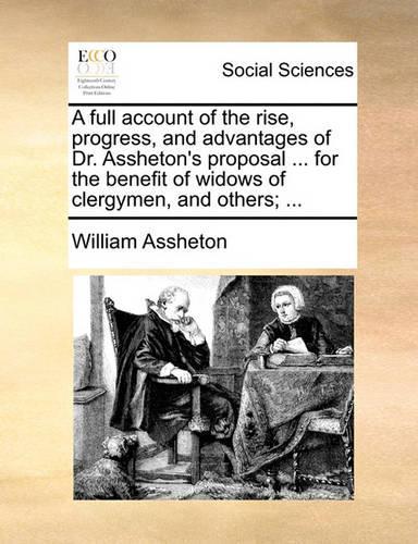 A Full Account of the Rise, Progress, and Advantages of Dr. Assheton's Proposal ... for the Benefit of Widows of Clergymen, and Others; ...
