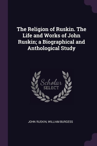 The Religion of Ruskin. The Life and Works of John Ruskin; a Biographical and Anthological Study