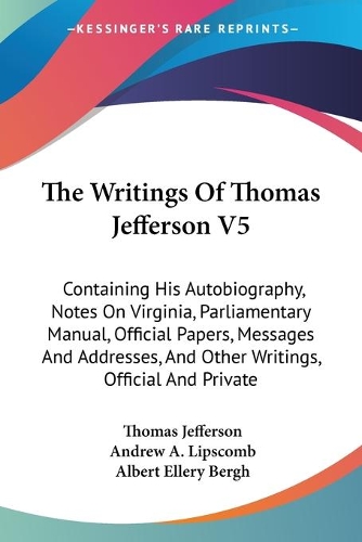 The Writings Of Thomas Jefferson V5: Containing His Autobiography, Notes On Virginia, Parliamentary Manual, Official Papers, Messages And Addresses, And Other Writings, Official And Pri