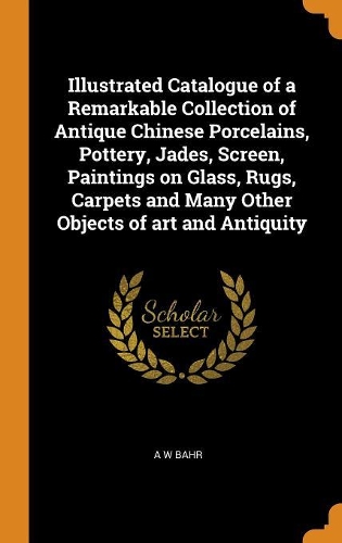 Illustrated Catalogue of a Remarkable Collection of Antique Chinese Porcelains, Pottery, Jades, Screen, Paintings on Glass, Rugs, Carpets and Many Other Objects of Art and Antiquity