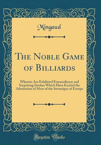 The Noble Game of Billiards: Wherein Are Exhibited Extraordinary and Surprising Strokes Which Have Excited the Admiration of Most of the Sovereigns of Europe (Classic Reprint)