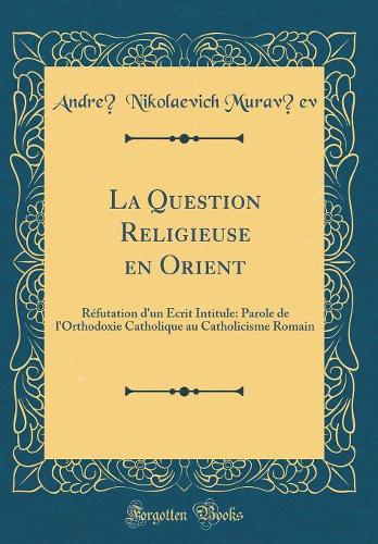 La Question Religieuse en Orient: Réfutation d'un Écrit Intitule: Parole de l'Orthodoxie Catholique au Catholicisme Romain (Classic Reprint)
