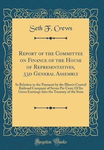 Report of the Committee on Finance of the House of Representatives, 33d General Assembly: In Relation to the Payment by the Illinois Central Railroad Company of Seven Per Cent; Of Its Gross Earnings Into the Treasury of the State (Classic Reprint)