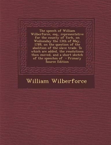 The Speech of William Wilberforce, Esq., Representative for the County of York, on Wednesday the 13th of May, 1789, on the Question of the Abolition of the Slave Trade. to Which Are Added, the Resolutions Then Moved, and a Short Sketch of the Speec