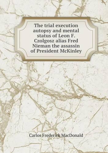 The trial execution autopsy and mental status of Leon F. Czolgosz alias Fred Nieman the assassin of President McKinley