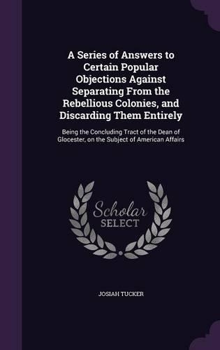 A Series of Answers to Certain Popular Objections Against Separating From the Rebellious Colonies, and Discarding Them Entirely