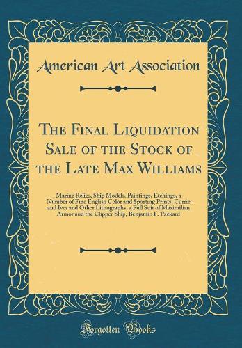 The Final Liquidation Sale of the Stock of the Late Max Williams: Marine Relics, Ship Models, Paintings, Etchings, a Number of Fine English Color and Sporting Prints, Currie and Ives and Other Lithographs, a Full Suit of Maximilian Armor and the Cl