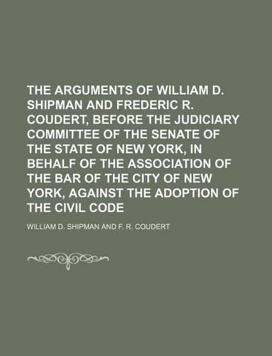 The Arguments of William D. Shipman and Frederic R. Coudert, Before the Judiciary Committee of the Senate of the State of New York, in Behalf of the Association of the Bar of the City of New York, Against the Adoption of the Civil Code