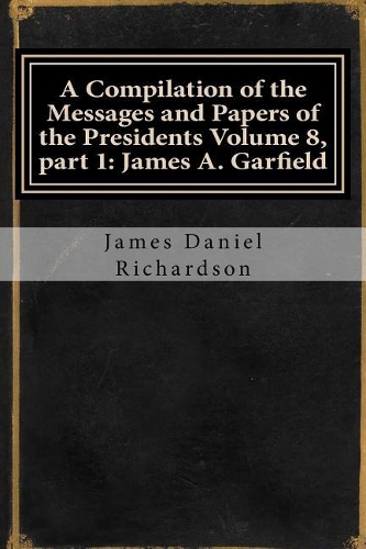 A Compilation of the Messages and Papers of the Presidents Volume 8, Part 1: James A. Garfield