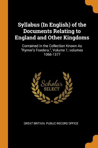 Syllabus (In English) of the Documents Relating to England and Other Kingdoms: Contained in the Collection Known As Rymer's Foedera., Volume 1; volumes 1066-1377