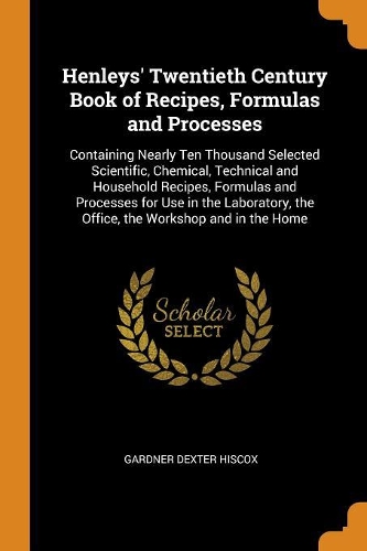Henleys' Twentieth Century Book of Recipes, Formulas and Processes: Containing Nearly Ten Thousand Selected Scientific, Chemical, Technical and Household Recipes, Formulas and Processes for Use in the Laboratory, the