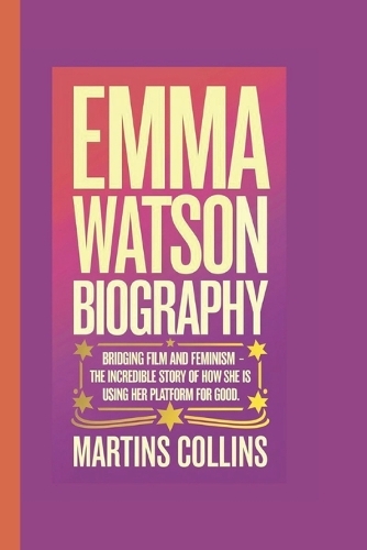 Emma Watson Biography: Bridging Film and Feminism - The Incredible Story of How She Is Using Her Platform for Good