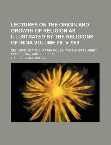 Lectures on the Origin and Growth of Religion as Illustrated by the Religions of India Volume 28; V. 959; Delivered in the Chapter House, Westminster