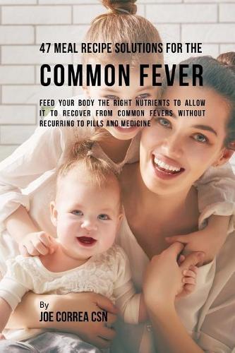 47 Meal Recipe Solutions for the Common Fever: Feed Your Body the Right Nutrients to Allow It to Recover From Common Fevers without Recurring to Pills and Medicine