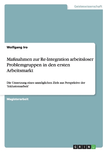 Maßnahmen zur Re-Integration arbeitsloser Problemgruppen in den ersten Arbeitsmarkt: Die Umsetzung eines unmöglichen Ziels aus Perspektive der 'Inklusionsarbeit'