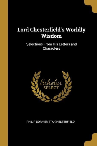 Lord Chesterfield's Worldly Wisdom: Selections From His Letters and Characters