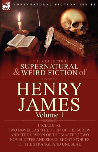 The Collected Supernatural and Weird Fiction of Henry James: Volume 1-Including Two Novellas 'The Turn of the Screw' and 'The Lesson of the Master, ' Two Novelettes and Seven Short Stories of the Strange and U