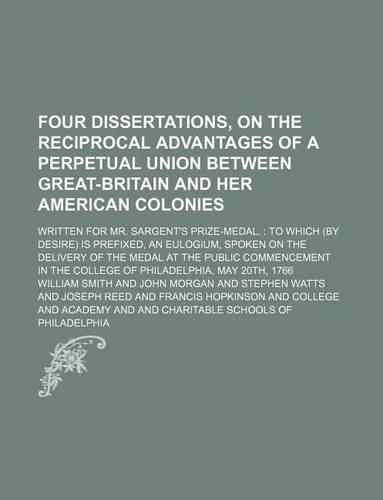Four Dissertations, on the Reciprocal Advantages of a Perpetual Union Between Great-Britain and Her American Colonies; Written for Mr. Sargent's Prize-Medal. to Which (by Desire) Is Prefixed, an Eulogium, Spoken on the Delivery of the Medal at the 