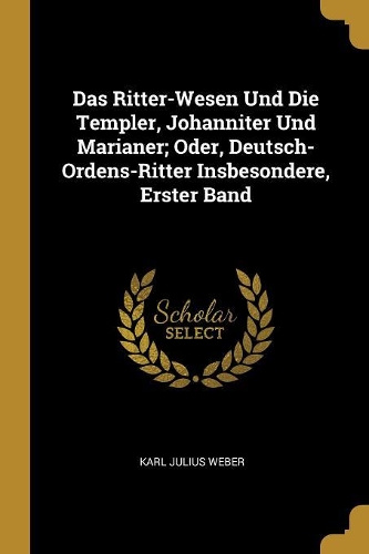 Das Ritter-Wesen Und Die Templer, Johanniter Und Marianer; Oder, Deutsch-Ordens-Ritter Insbesondere, Erster Band