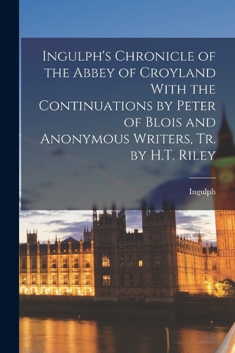 Ingulph's Chronicle of the Abbey of Croyland With the Continuations by Peter of Blois and Anonymous Writers, Tr. by H.T. Riley