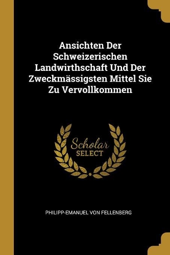 Ansichten Der Schweizerischen Landwirthschaft Und Der Zweckmässigsten Mittel Sie Zu Vervollkommen