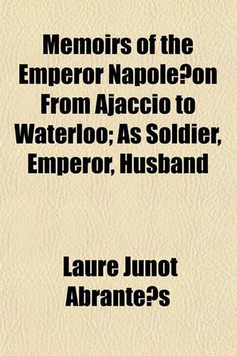 Memoirs of the Emperor Napole on from Ajaccio to Waterloo; As Soldier, Emperor, Husband