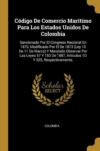 Código De Comercio Marítimo Para Los Estados Unidos De Colombia: Sancionado Por El Congreso Nacional En 1870, Modificado Por El De 1873 (Ley 10 De 11 De Marzo) Y Mandado Observar Por Las Leyes 57 Y 153 De 1887, Ar