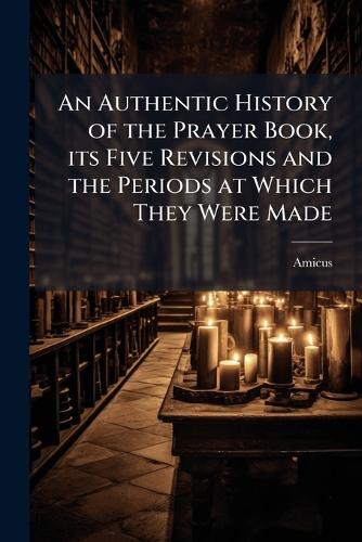 An Authentic History of the Prayer Book, its Five Revisions and the Periods at Which They Were Made
