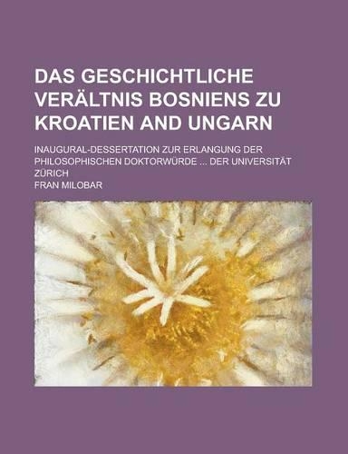 Das Geschichtliche Veraltnis Bosniens Zu Kroatien and Ungarn; Inaugural-Dessertation Zur Erlangung Der Philosophischen Doktorwurde ... Der Universitat Zurich