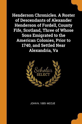 Henderson Chronicles. a Roster of Descendants of Alexander Henderson of Fordell, County Fife, Scotland, Three of Whose Sons Emigrated to the American Colonies, Prior to 1740, and Settled Near Alexandria, Va
