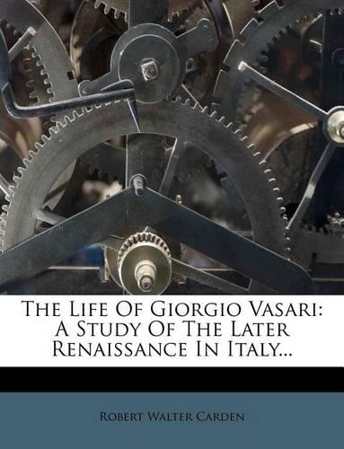 The Life of Giorgio Vasari: A Study of the Later Renaissance in Italy...