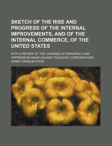 Sketch of the Rise and Progress of the Internal Improvements, and of the Internal Commerce, of the United States; With a Review of the Charges of Monopoly and Oppression Made Against Railroad Corporations