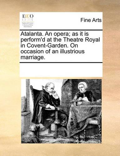 Atalanta. an Opera; As It Is Perform'd at the Theatre Royal in Covent-Garden. on Occasion of an Illustrious Marriage.