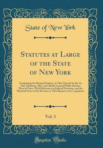 Statutes at Large of the State of New York, Vol. 3: Comprising the Revised Statutes, as They Existed on the 1st Day of January, 1867, and All the General Public Statutes Then in Force, With References to Judicial Decisions, and the Material Notes o