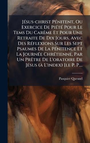 JÃ(c)sus-christ PÃ(c)nitent, Ou Exercice De PiÃ(c)tÃ(c) Pour Le Tems Du CarÃame Et Pour Une Retraite De Dix Jours, Avec Des RÃ(c)flexions Sur Les Sept Psaumes De La PÃ(c)nitence Et La JournÃ(c)e ChrÃ(c)tienne, Par Un PrÃatre De L'oratoire De JÃ(c)s