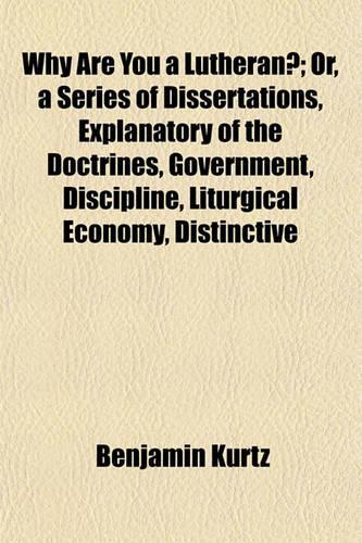 Why Are You a Lutheran?; Or, a Series of Dissertations, Explanatory of the Doctrines, Government, Discipline, Liturgical Economy, Distinctive