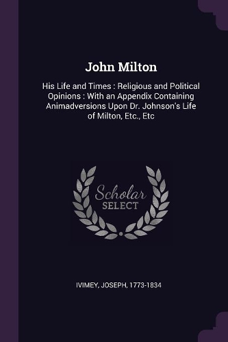 John Milton: His Life and Times: Religious and Political Opinions: With an Appendix Containing Animadversions Upon Dr. Johnson's Life of Milton, Etc., Etc