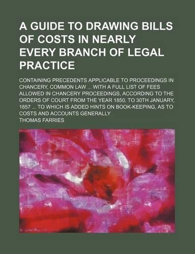 A Guide to Drawing Bills of Costs in Nearly Every Branch of Legal Practice; Containing Precedents Applicable to Proceedings in Chancery, Common Law with a Full List of Fees Allowed in Chancery Proceedings, According to the Orders of Court from the 