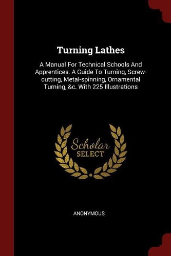 Turning Lathes: A Manual for Technical Schools and Apprentices. a Guide to Turning, Screw-Cutting, Metal-Spinning, Ornamental Turning, &c. with 225 Illustrations