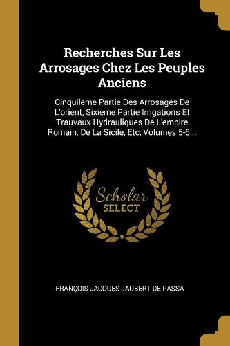 Recherches Sur Les Arrosages Chez Les Peuples Anciens: Cinquileme Partie Des Arrosages De L'orient, Sixieme Partie Irrigations Et Trauvaux Hydrauliques De L'empire Romain, De La Sicile, Etc, Volumes 5-6.