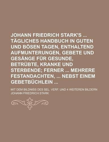 Johann Friedrich Stark's Tagliches Handbuch in Guten Und Bosen Tagen, Enthaltend Aufmunterungen, Gebete Und Gesange Fur Gesunde, Betrubte, Kranke Und