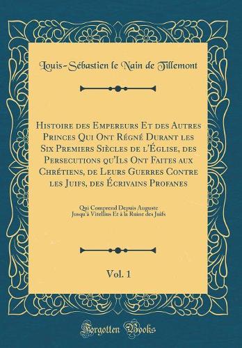 Histoire des Empereurs Et des Autres Princes Qui Ont Régné Durant les Six Premiers Siècles de l'Église, des Persecutions qu'Ils Ont Faites aux Chrétiens, de Leurs Guerres Contre les Juifs, des Écrivains Profanes, Vol. 1: Qui Comprend Depuis Auguste